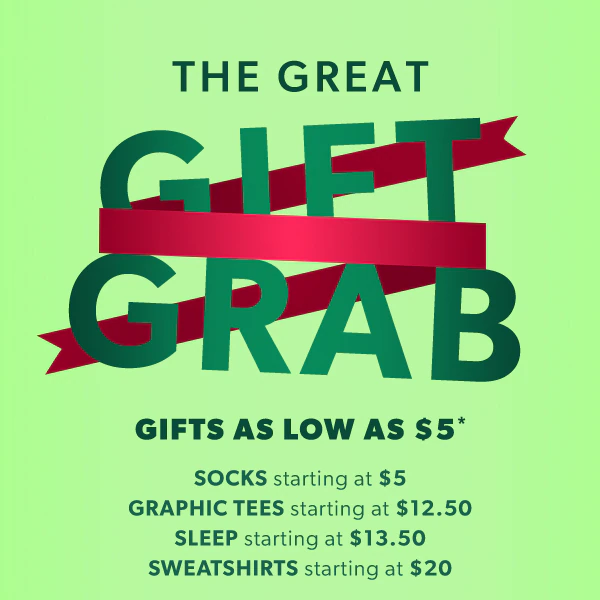 The great gift grab. Gifts as low as $5*. Socks starting at $5. Graphic tees starting at $12.50. Sleep starting at $13.50. Sweatshirts starting at $20.
