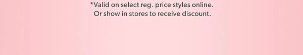 *Valid on select reg. price styles online. Or show in stores to receive discount.