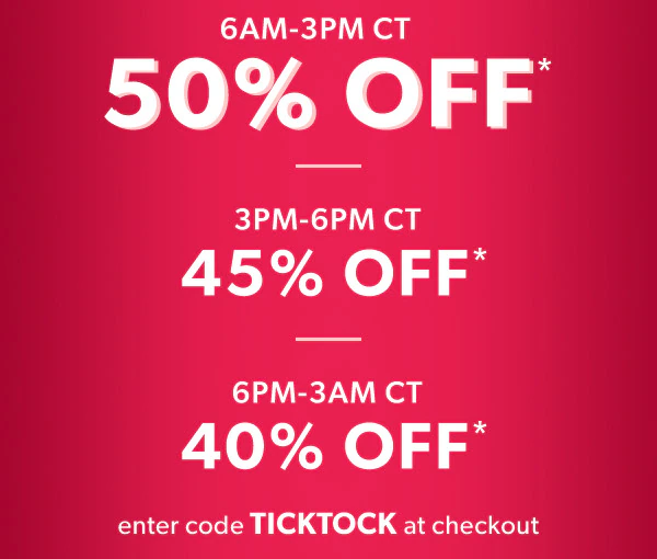 6 AM-3 PM CT. 50% off*. 3 PM-6 PM CT 45% off*. 6 PM-3 AM CT 40% off*. Enter code TICKTOCK at checkout.