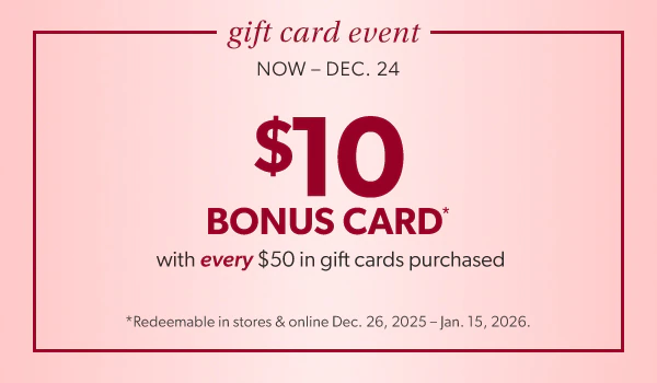 Gift card event. Now - Dec. 24. $10 bonus card* with every $50 in gift cards purchased. *Redeemable in stores & online Dec. 26, 2025 – Jan. 15, 2026.