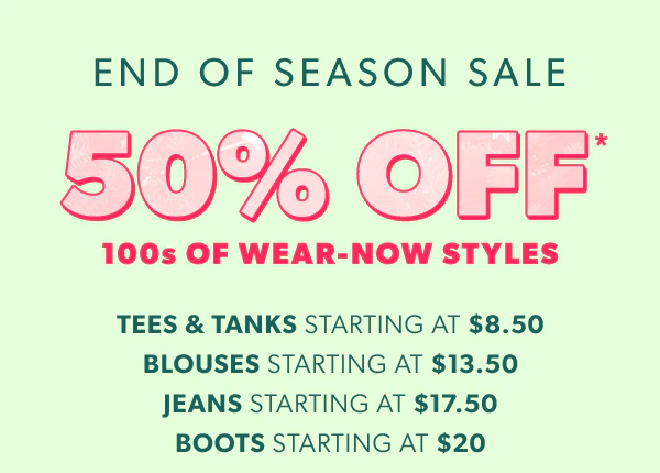End of season sale. 50% off* 100s of wear-now styles. Tees & tanks starting at $8.50. Blouses starting at $13.50. Jeans starting at $17.50. Boots starting at $20.