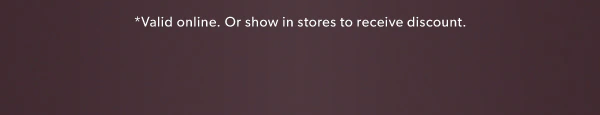 *Valid online. Or show in stores to receive discount.