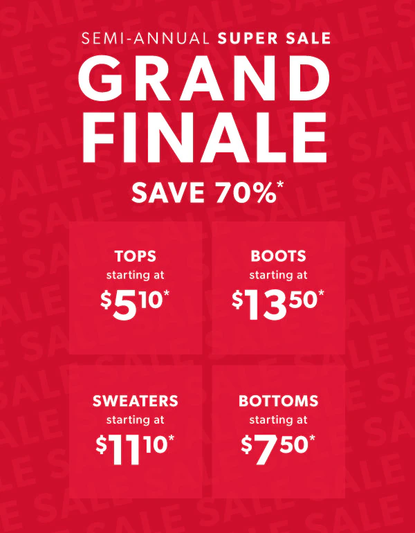 Semi-annual super sale grand finale. Save 70%*. Tops starting at $5.10*. Boots starting at $13.50*. Sweaters $11.10*. Bottoms starting at $7.50*.