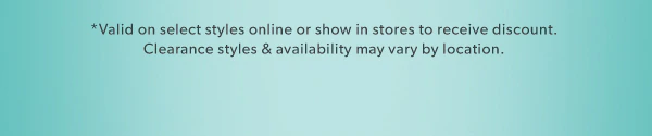 *Valid on select styles online or show in stores to receive discount. Clearance styles & availability may vary by location.