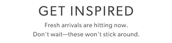 Get inspired. Fresh arrivals are hitting now. Don't wait—these won't stick around.