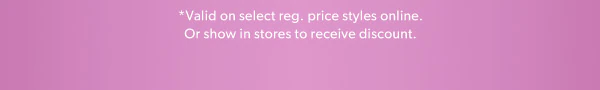 *Valid on select reg. price styles online. Or show in stores to receive discount.