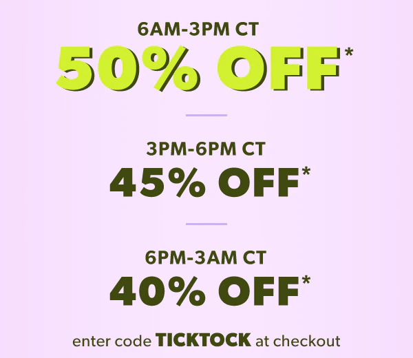6 AM-3 PM CT. 50% off*. 3 PM-6 PM CT 45% off*. 6 PM-3 AM CT 40% off*. Enter code TICKTOCK at checkout.