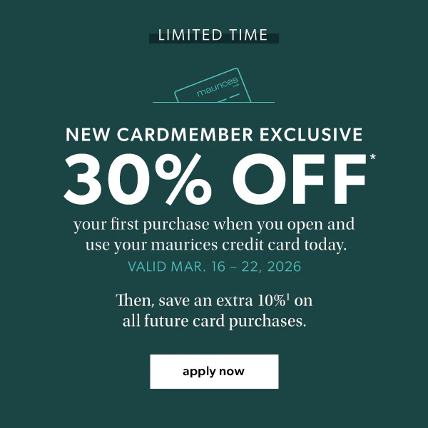 Limited time. New cardmember exclusive. 30% off* your first purchase when you open and use your maurices credit card today. Valid Mar. 16-22, 2026. Then, save an extra 10%¹ on all future card purchases. Apply now.