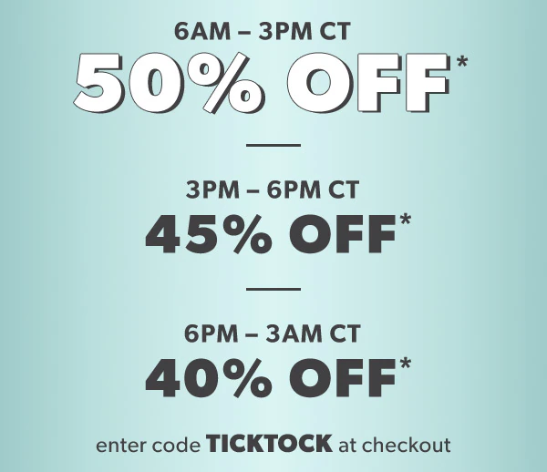 6 AM-3 PM CT. 50% off*. 3 PM-6 PM CT 45% off*. 6 PM-3 AM CT 40% off*. Enter code TICKTOCK at checkout.