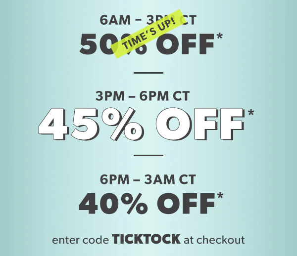 6 AM-3 PM CT. 50% off*. Time's up! 3 PM-6 PM CT 45% off*. 6 PM-3 AM CT 40% off*. Enter code TICKTOCK at checkout.