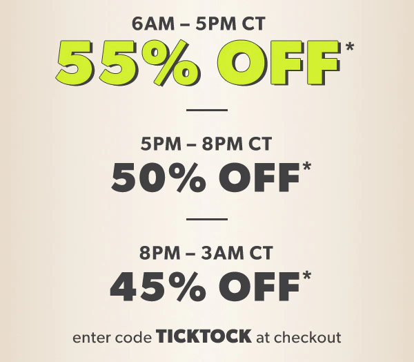 6AM - 5PM CT 55% off*. 5PM-8PM CT 50% off*. 8PM - 3AM CT 45% off*. Enter code TICKTOCK at checkout.