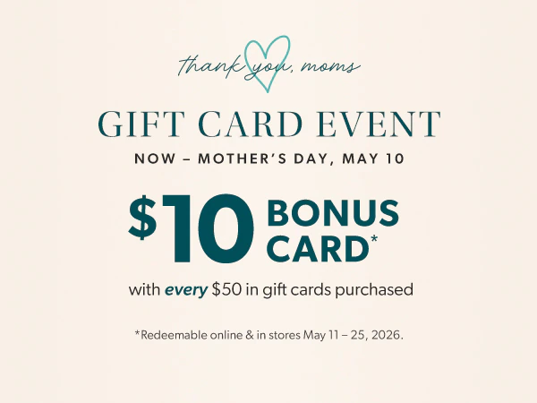Thank you, moms. Gift card event. Now - Mother's Day, May 10. $10 bonus card* with every $50 in gift cards purchase. *Redeemable online & in stores May 11-25, 2026.