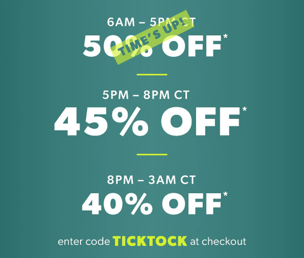 6AM - 5PM CT 50% off*. Time's up! 5PM-8PM CT 45% off*. 8PM - 3AM CT 40% off*. Enter code TICKTOCK at checkout.
