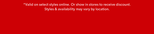 *Valid on select styles online. Or show in stores to receive discount. Styles & availability may vary by location.