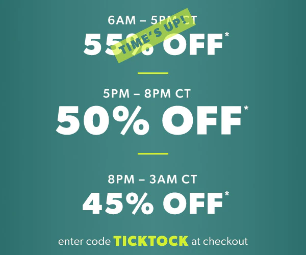 6AM - 5PM CT 55% off*. Time's up! 5PM-8PM CT 50% off*. 8PM - 3AM CT 45% off*. Enter code TICKTOCK at checkout.