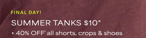 Weekend steal. Final day! Summer tanks $10* + 40% off* all shorts, crops & shoes.