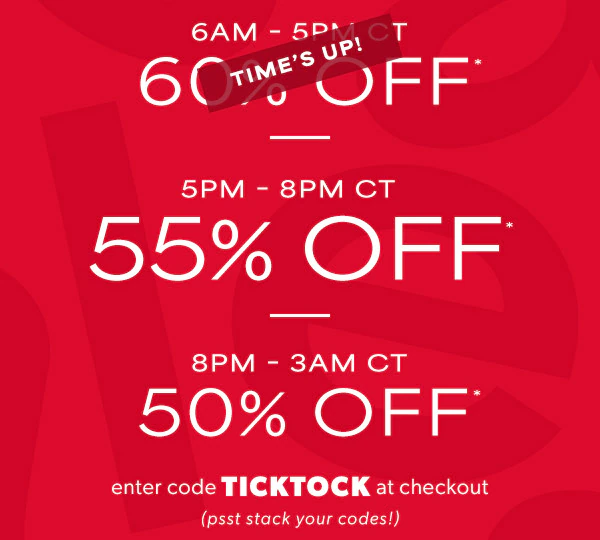 6AM - 5PM CT 60% off*. Time's up! 5PM-8PM CT 55% off*. 8PM - 3AM CT 50% off*. Enter code TICKTOCK at checkout (psst stack your codes!)