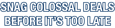 SNAG COLOSSAL DEALS BEFORE IT’S TOO LATE