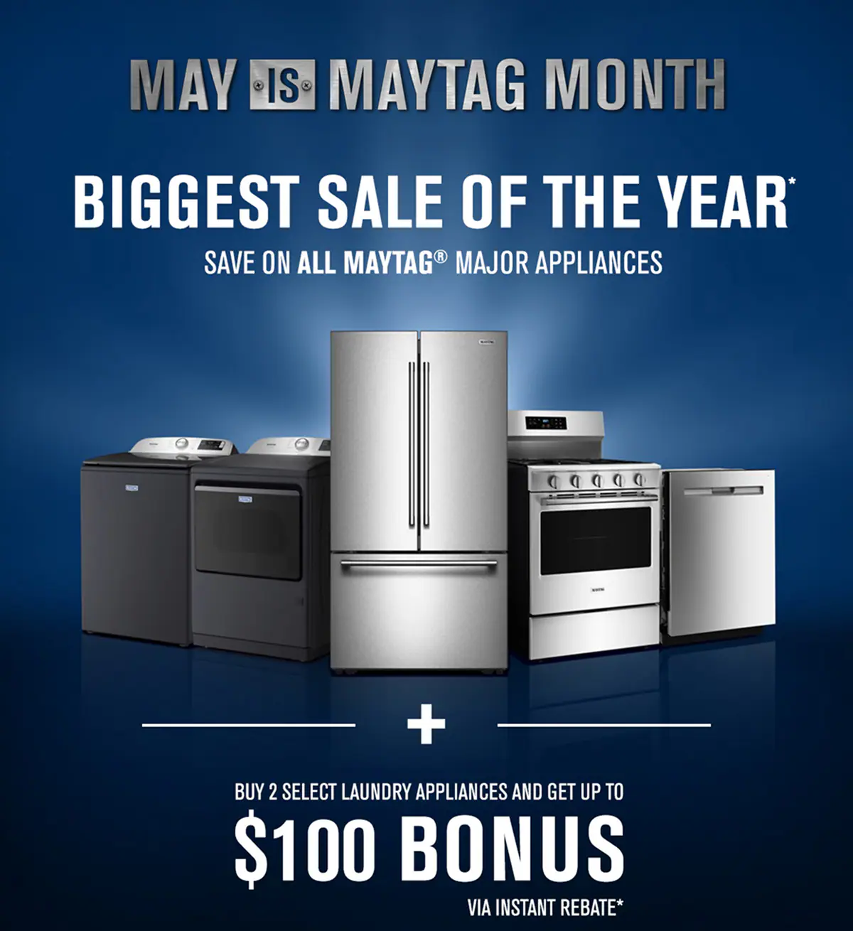 MAY IS MAYTAG MONTH - BIGGEST SALE OF THE YEAR* Save on all Maytag appliances. Buy 2 select laundry appliances and get up to $100 bonus via instant rebate offer*