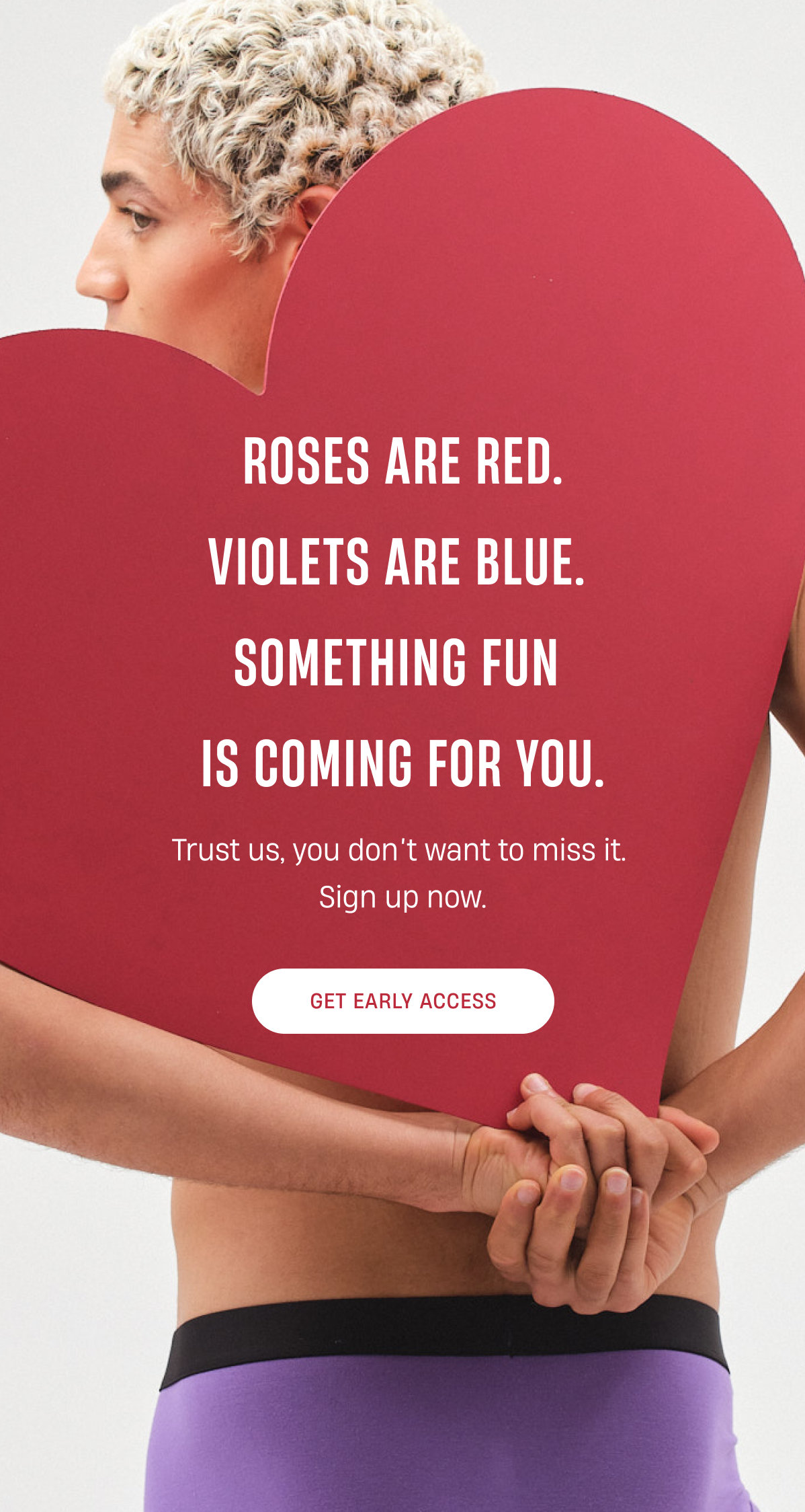 Roses are red. Violets are blue. Something fun is coming for you. | Trust us, you don't want to miss it. Sign up now. | Get early access