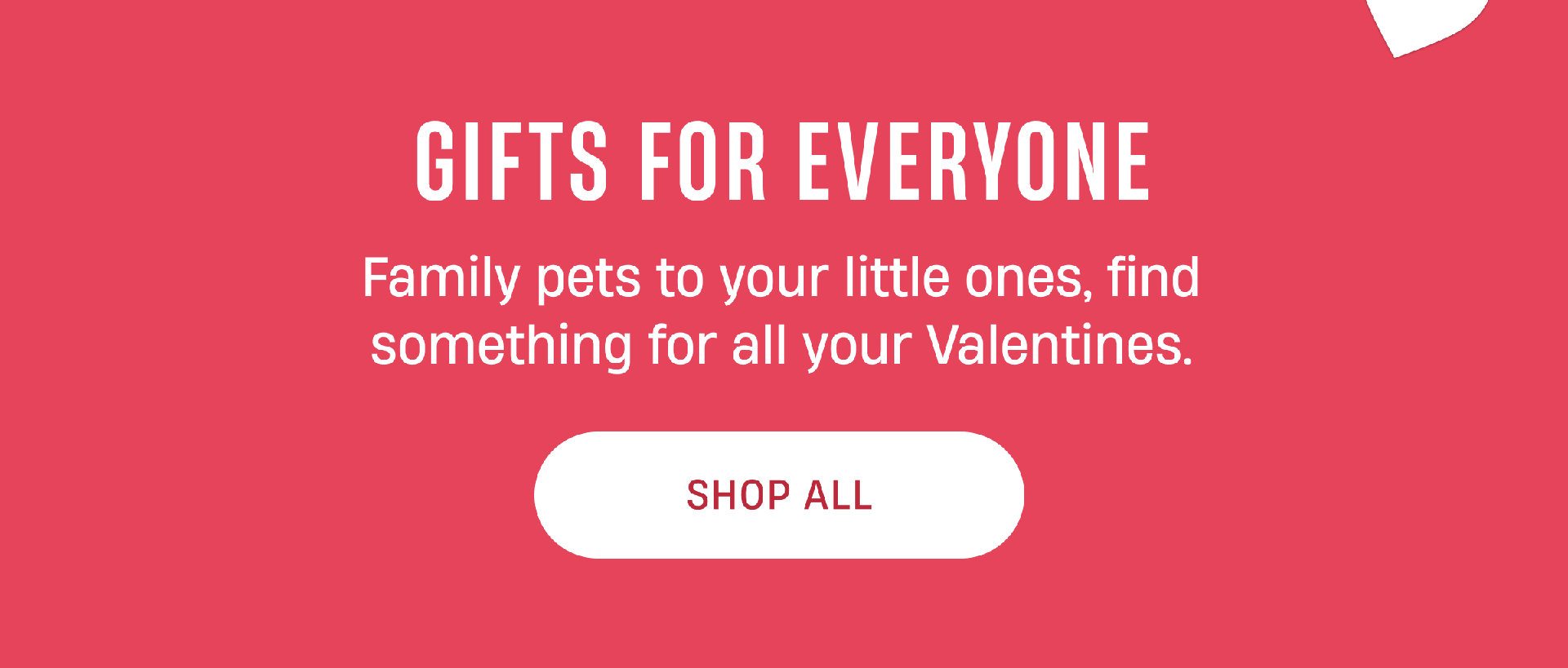 Gifts For Everyone | Family Pets to your little ones, find something for all your Valentines. | Shop All