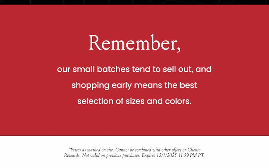 Remember, our small batches tend to sell out, and shopping early means the best selection of sizes and colors.   *Prices as marked on site. Cannot be combined with other offers or Cliente Rewards. Not valid on previous purchases. Expires 12/1/2025 11:59 PM PT.