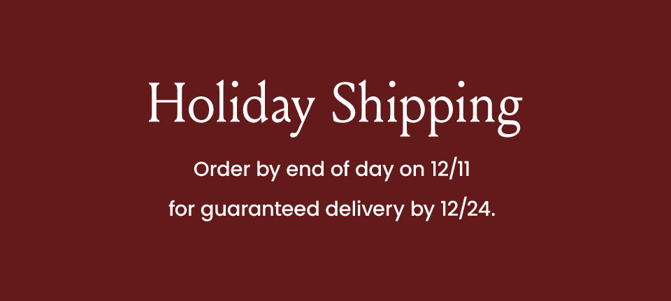 Holiday Shipping Order by end of day on12/11 for guaranteed delivery by 12/24