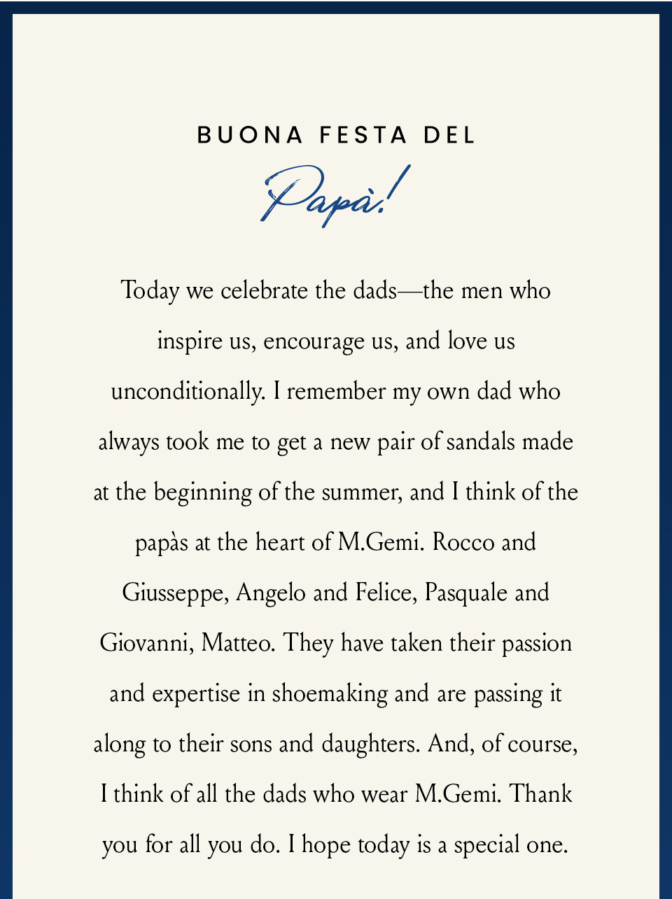 Buona Festa del Papà!  Today we celebrate the dads—the men who inspire us, encourage us, and love us unconditionally. I remember my own dad who always took me to get a new pair of sandals made at the beginning of the summer, and I think of the papàs at the heart of M.Gemi. Rocco and Giusseppe, Angelo and Felice, Pasquale and Giovanni, Matteo. They have taken their passion and expertise in shoemaking and are passing it along to their sons and daughters. And, of course, I think of all the dads who wear M.Gemi. Thank you for all you do. I hope today is a special one.
