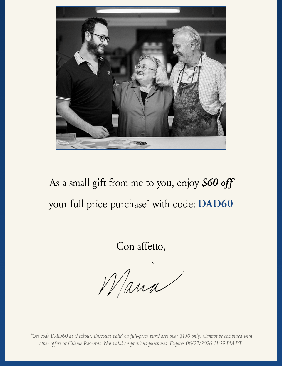 As a small gift from me to you, enjoy $60 off your full-price purchase* with code DAD60.  Con affetto,  Maria | *Valid on full-price purchases over $150 only. Enter offer code DAD60  at checkout. Cannot be combined with other offers or Cliente Rewards. Valid on first purchase only and not valid on previous purchases.
