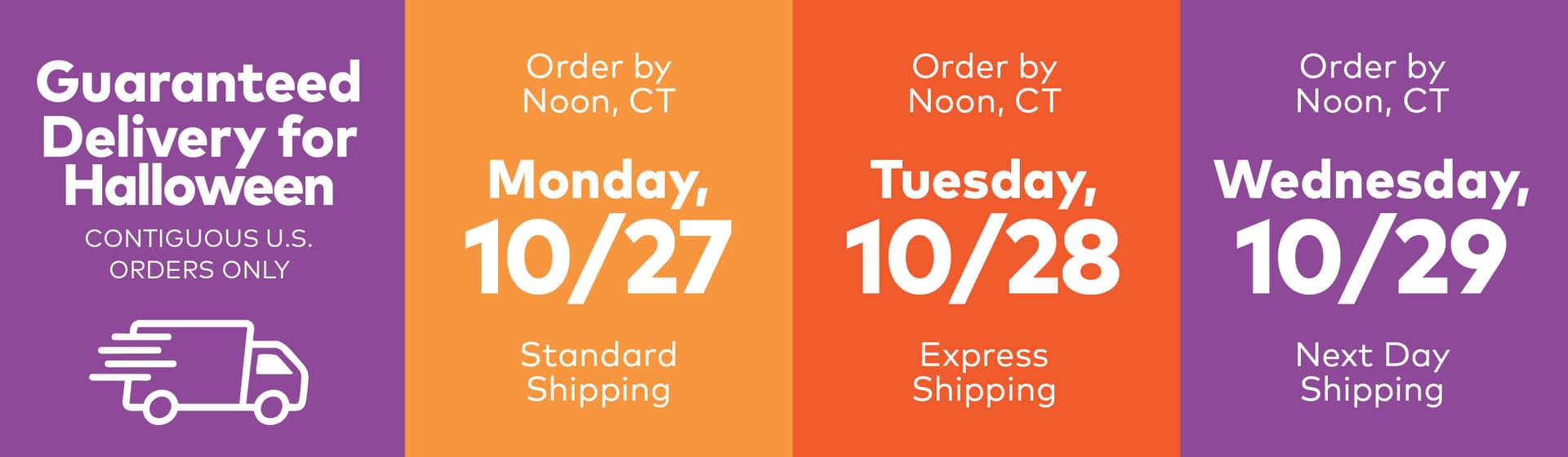 Guaranteed Delivery for Halloween Contiguous U.S. Orders Only. Order by Noon, CT Monday 10/27 Standard Shipping. Order by Noon, CT Tuesday, 10/28 Express Shipping. Order by Noon, CT Wednesday, 10/29 Next Day Shipping.