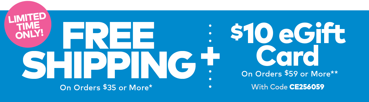 Limited Time! Free Shipping on Orders $25 or More* PLUS $10 eGift Card on Orders $59 or More** Use Code CE256059