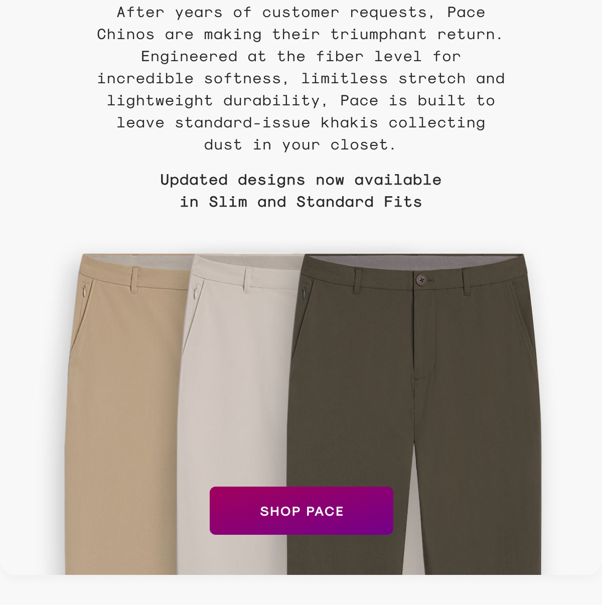 After years of customer requests, Pace Chinos are making their triumphant return. Engineered at the fiber level for incredible softness, limitless stretch and lightweight durability, Pace is built to leave standard-issue khakis collecting dust in your closet.