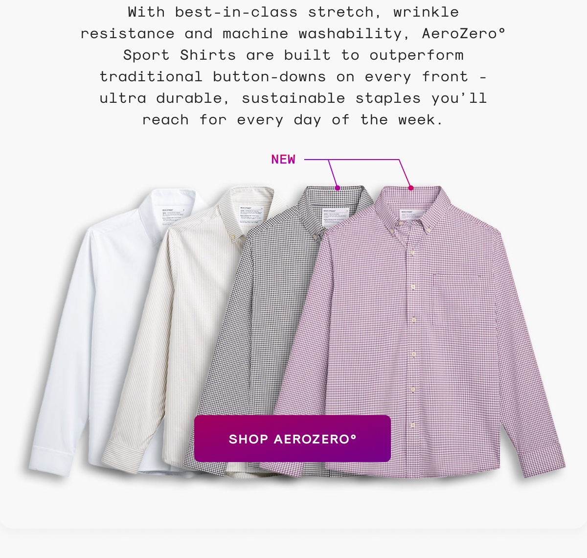 With best-in-class stretch, wrinkle resistance and machine washability, AeroZero° Sport Shirts are built to outperform traditional button-downs on every front - ultra durable, sustainable staples you’ll reach for every day of the week.