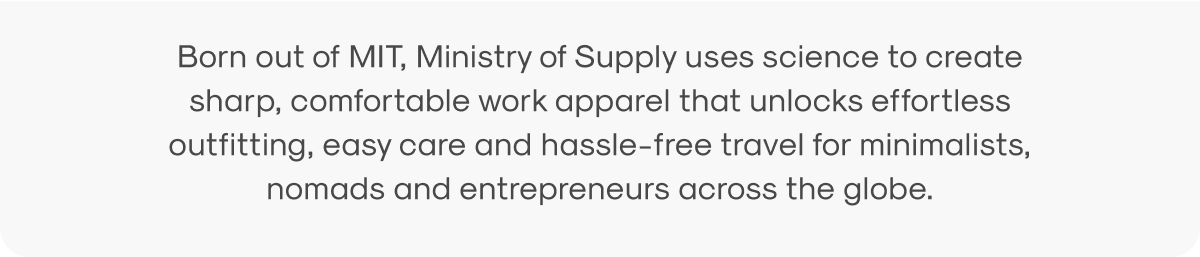 Born out of MIT, Ministry of Supply uses science to create sharp, comfortable work apparel that unlocks effortless outfitting, easy care and hassle-free travel for minimalists, nomads and entrepreneurs across the globe.