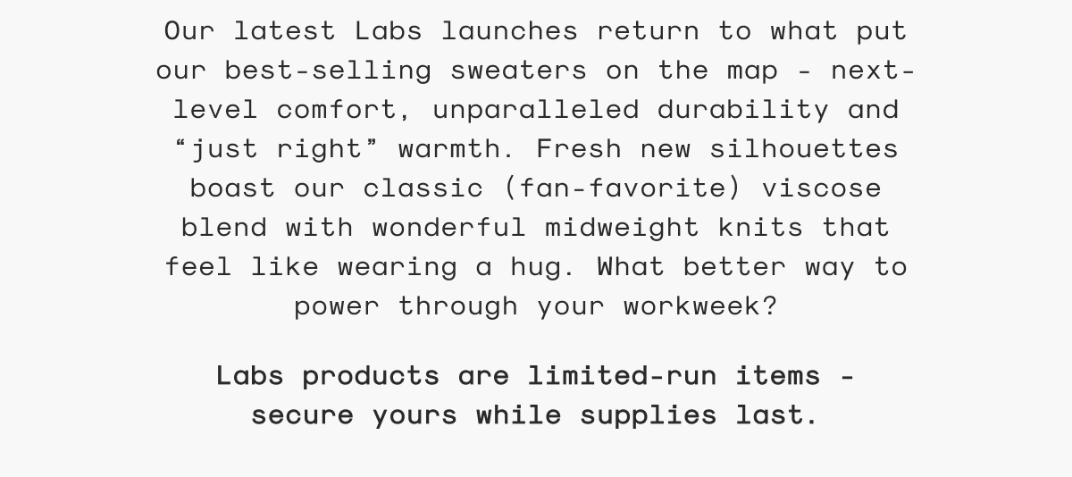 Our latest Labs launches return to what put our best-selling sweaters on the map - next-level comfort, unparalleled durability and “just right” warmth. Fresh new silhouettes boast our classic (fan-favorite) viscose blend with wonderful midweight knits that feel like wearing a hug. What better way to power through your workweek?