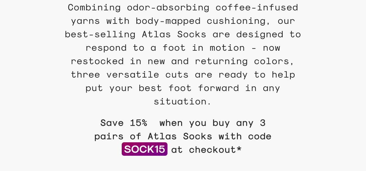 Combining odor-absorbing coffee-infused yarns with body-mapped cushioning, our best-selling Atlas Socks are designed to respond to a foot in motion - now restocked in new and returning colors, three versatile cuts are ready to help put your best foot forward in any situation.