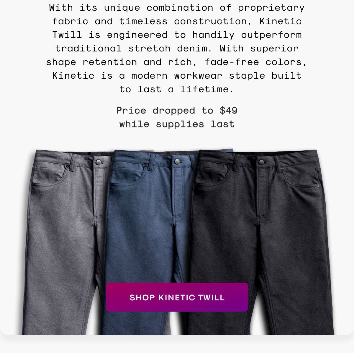 With its unique combination of proprietary fabric and timeless construction, Kinetic Twill is engineered to handily outperform traditional stretch denim. With superior shape retention and rich, fade-free colors, Kinetic is a modern workwear staple built to last a lifetime.