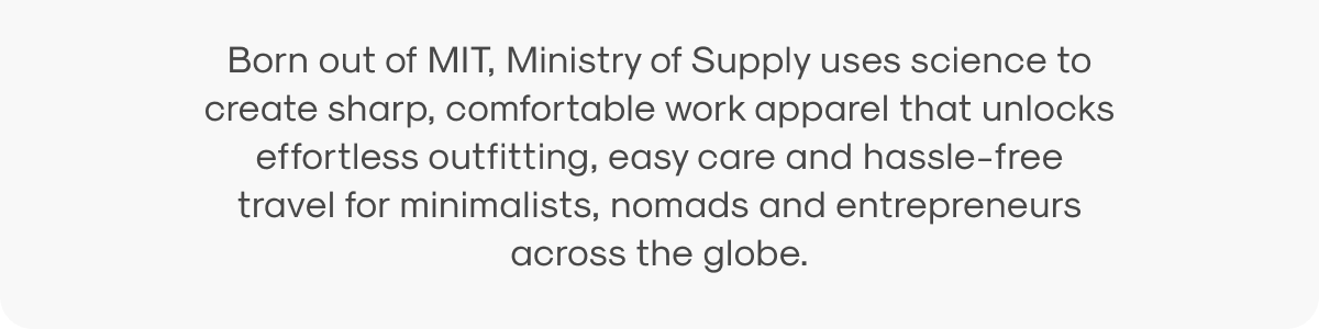 Born out of MIT, Ministry of Supply uses science to create sharp, comfortable work apparel that unlocks effortless outfitting, easy care and hassle-free travel for minimalists, nomads and entrepreneurs across the globe.