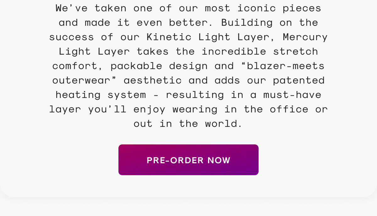 We’ve taken one of our most iconic pieces and made it even better. Building on the success of our Kinetic Light Layer, Mercury Light Layer takes the incredible stretch comfort, packable design and “blazer-meets outerwear” aesthetic and adds our patented heating system - resulting in a must-have layer you’ll enjoy wearing in the office or out in the world.