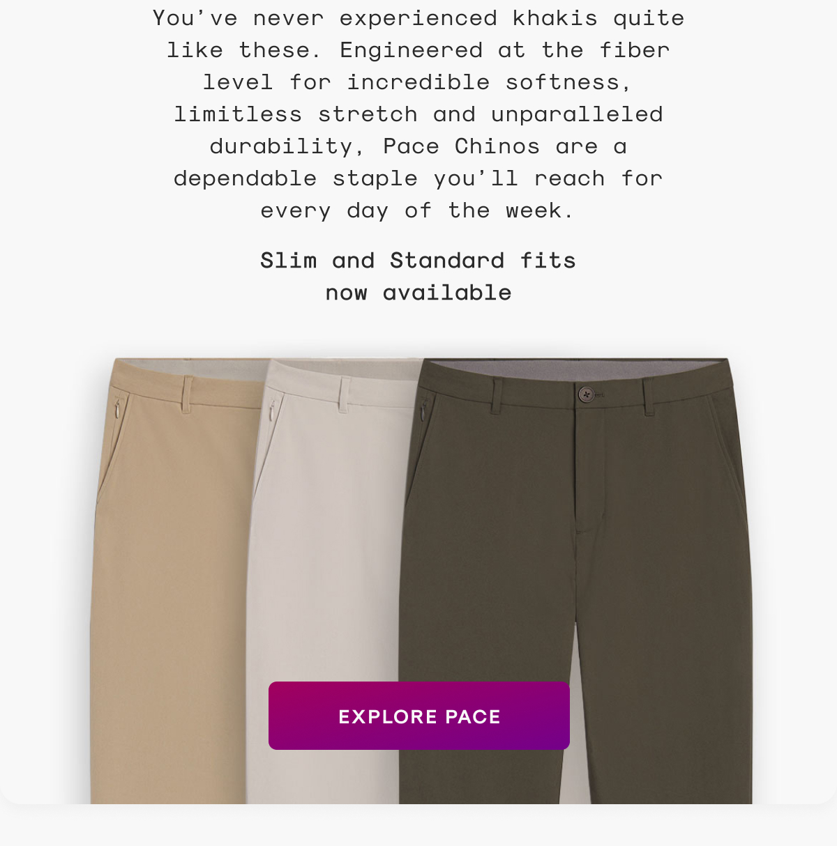 You’ve never experienced khakis quite like these. Engineered at the fiber level for incredible softness, limitless stretch and unparalleled durability, Pace Chinos are a dependable staple you’ll reach for every day of the week.