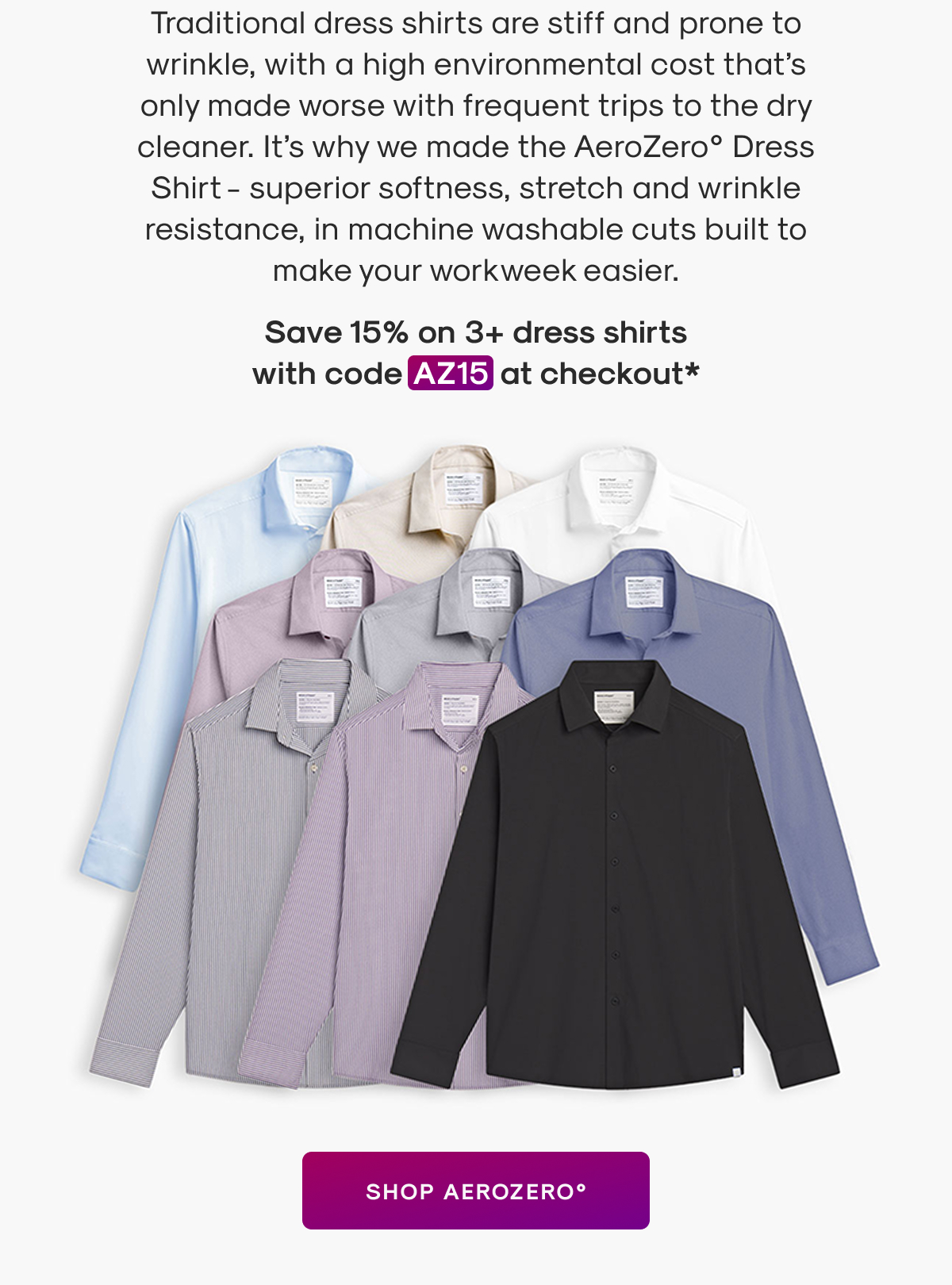 Traditional dress shirts are stiff and prone to wrinkle, with a high environmental cost that’s only made worse with frequent trips to the dry cleaner. It’s why we made the AeroZero° Dress Shirt - superior softness, stretch and wrinkle resistance, in machine washable cuts built to make your workweek easier.