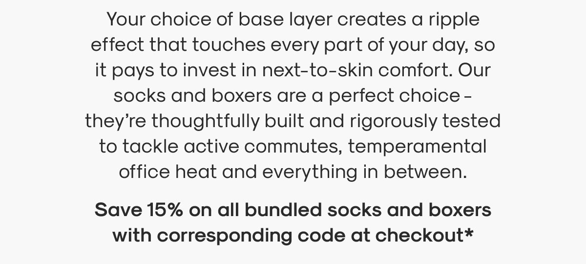 Your choice of base layer creates a ripple effect that touches every part of your day, so it pays to invest in next-to-skin comfort. Our socks and boxers are a perfect choice - they’re thoughtfully built and rigorously tested to tackle active commutes, temperamental office heat and everything in between.