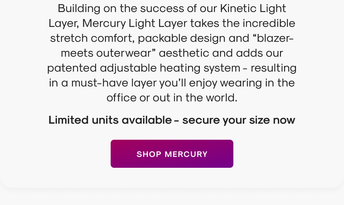 Building on the success of our Kinetic Light Layer, Mercury Light Layer takes the incredible stretch comfort, packable design and “blazer-meets outerwear” aesthetic and adds our patented heating system - resulting in a must-have layer you’ll enjoy wearing in the office or out in the world.