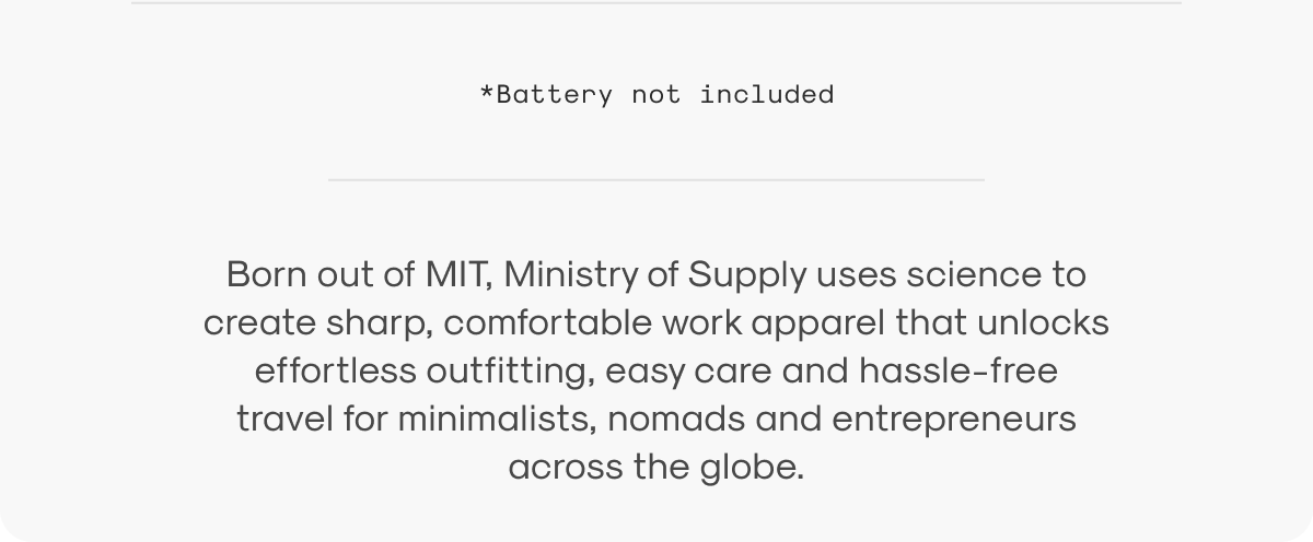 Born out of MIT, Ministry of Supply uses science to create sharp, comfortable work apparel that unlocks effortless outfitting, easy care and hassle-free travel for minimalists, nomads and entrepreneurs across the globe.