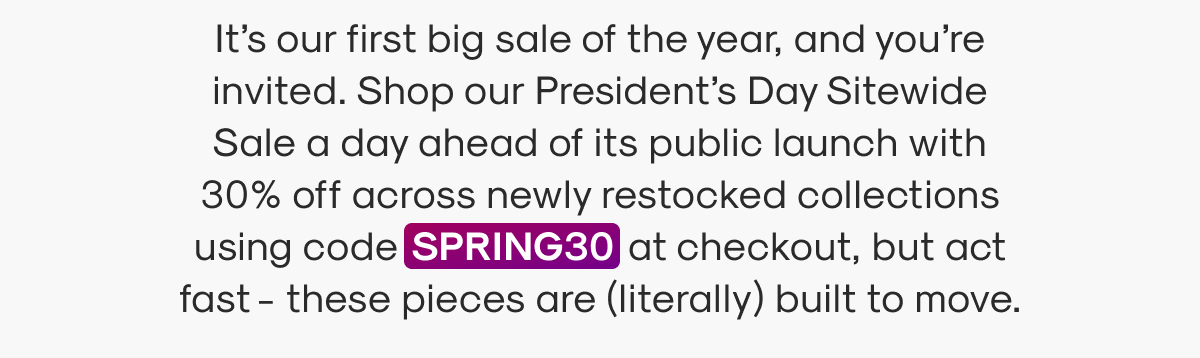 It’s our first big sale of the year, and you’re invited. Shop our President’s Day Sitewide Sale a day ahead of its public launch with 30% off across newly restocked collections using code SPRING30 at checkout, but act fast - these pieces are (literally) built to move.
