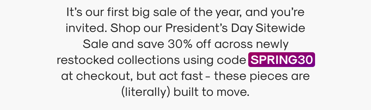 It’s our first big sale of the year, and you’re invited. Shop our President’s Day Sitewide Sale and save 30% off across newly restocked collections using code SPRING30 at checkout, but act fast - these pieces are (literally) built to move.