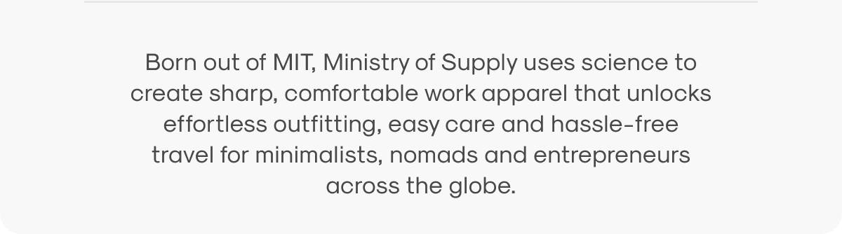 Born out of MIT, Ministry of Supply uses science to create sharp, comfortable work apparel that unlocks effortless outfitting, easy care and hassle-free travel for minimalists, nomads and entrepreneurs across the globe.