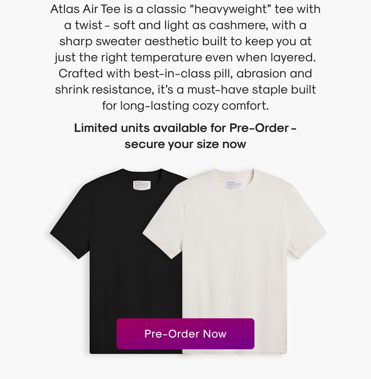 Atlas Air Tee is a classic “heavyweight” tee with a twist - soft and light as cashmere, with a sharp sweater aesthetic built to keep you at just the right temperature even when layered. Crafted with best-in-class pill, abrasion and shrink resistance, it’s a must-have staple built for long-lasting cozy comfort.