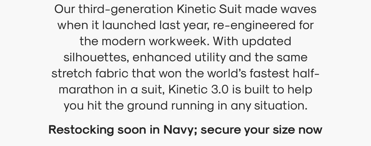 Our third-generation Kinetic Suit made waves when it launched last year, re-engineered for the modern workweek. With updated silhouettes, enhanced utility and the same stretch fabric that won the world’s fastest half-marathon in a suit, Kinetic 3.0 is built to help you hit the ground running in any situation.