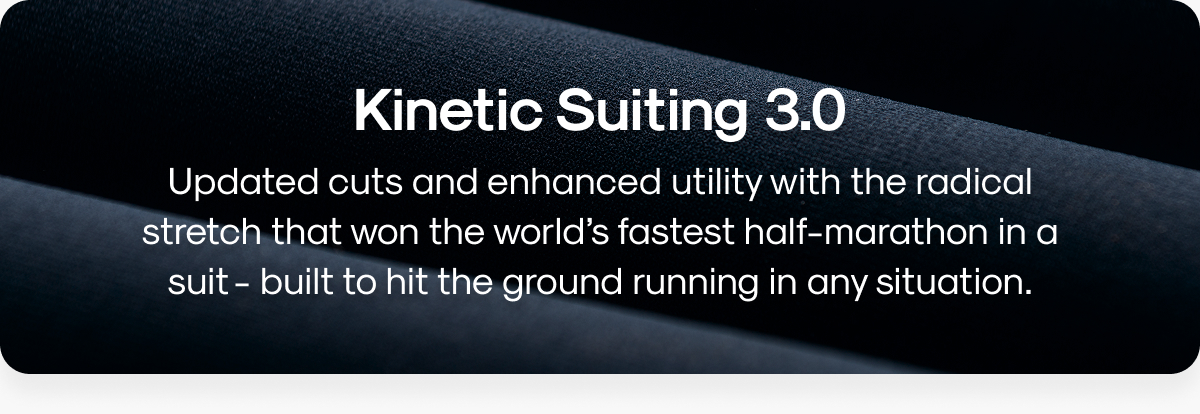 Kinetic Suiting 3.0: Updated cuts and enhanced utility with the radical stretch that won the world’s fastest half-marathon in a suit - built to hit the ground running in any situation.